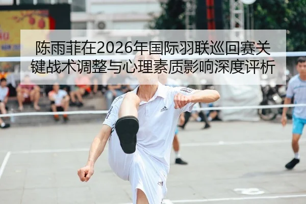 陈雨菲在2026年国际羽联巡回赛关键战术调整与心理素质影响深度评析